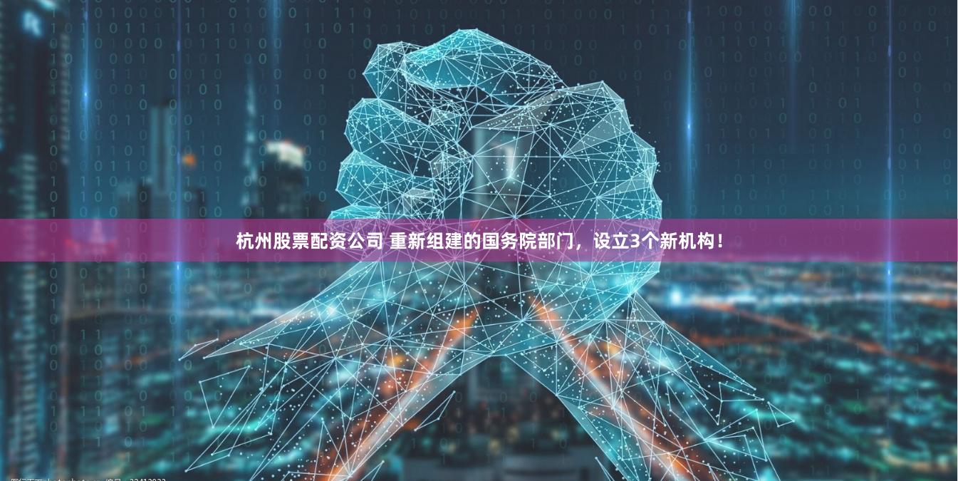 杭州股票配资公司 重新组建的国务院部门，设立3个新机构！