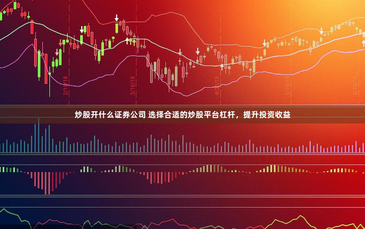 炒股开什么证券公司 选择合适的炒股平台杠杆，提升投资收益