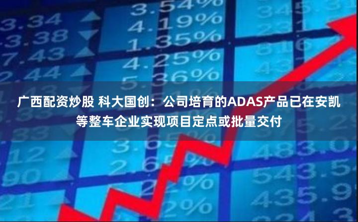 广西配资炒股 科大国创：公司培育的ADAS产品已在安凯等整车企业实现项目定点或批量交付