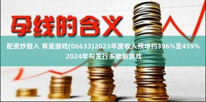 配资炒股入 青瓷游戏(06633)2023年度收入预增约396%至459% 2024年拟发行多款新游戏