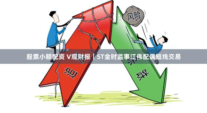 股票小额配资 V观财报｜ST金时监事江伟配偶短线交易