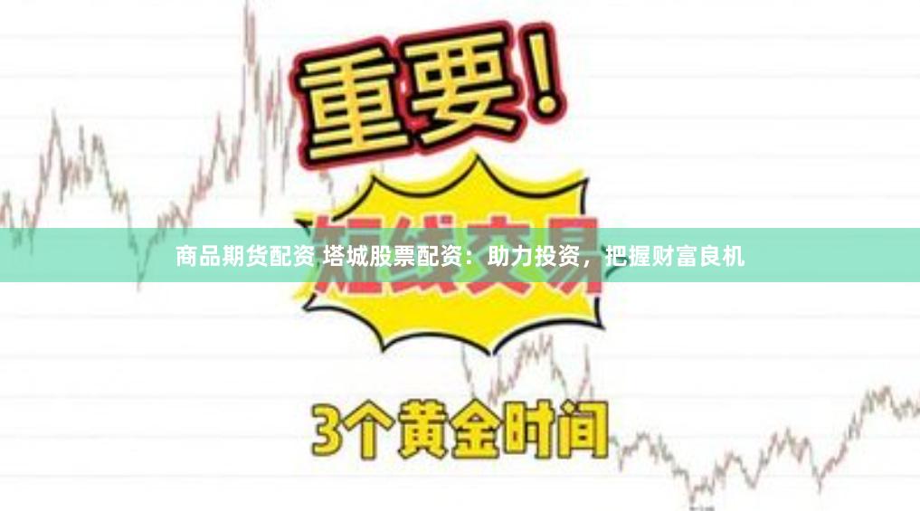 商品期货配资 塔城股票配资：助力投资，把握财富良机