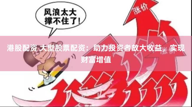港股配资 大型股票配资：助力投资者放大收益，实现财富增值