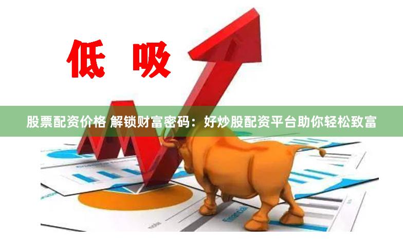 股票配资价格 解锁财富密码：好炒股配资平台助你轻松致富