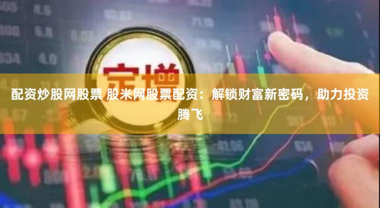 配资炒股网股票 股米网股票配资：解锁财富新密码，助力投资腾飞