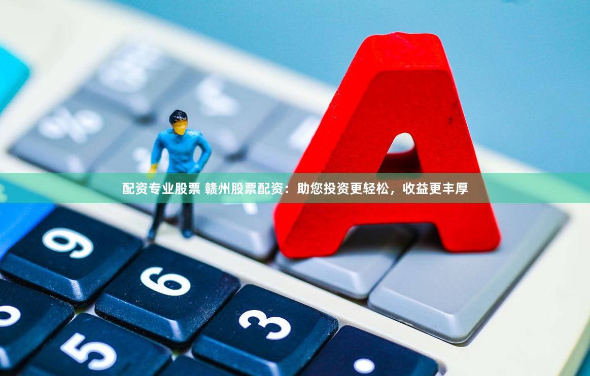 配资专业股票 赣州股票配资：助您投资更轻松，收益更丰厚