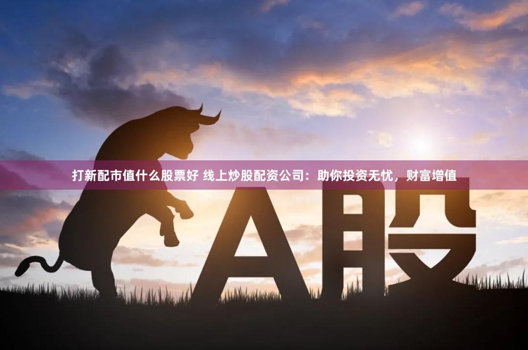 打新配市值什么股票好 线上炒股配资公司：助你投资无忧，财富增值